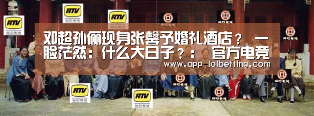 邓超孙俪现身张馨予婚礼酒店? 一脸茫然:什么大日子?: 官方电竞竞猜平台(图2) LOL英雄联盟投注